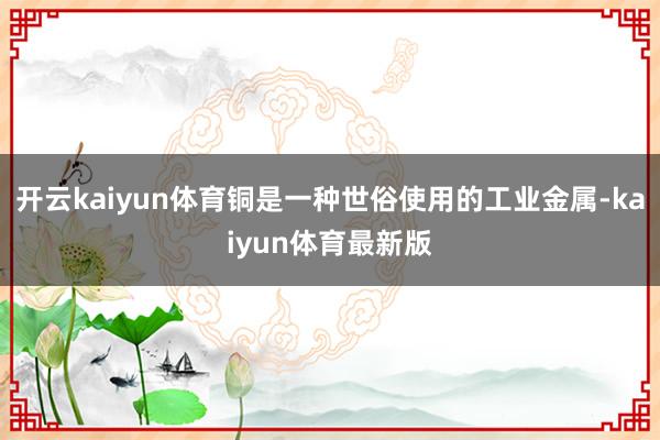 开云kaiyun体育铜是一种世俗使用的工业金属-kaiyun体育最新版