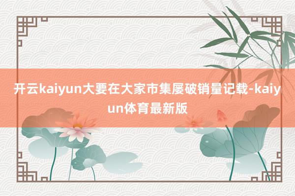 开云kaiyun大要在大家市集屡破销量记载-kaiyun体育最新版