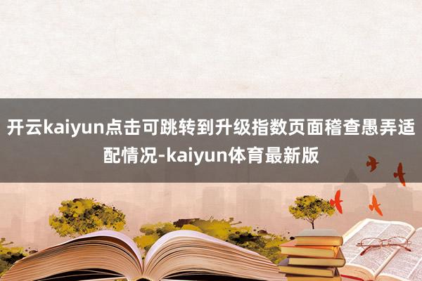 开云kaiyun点击可跳转到升级指数页面稽查愚弄适配情况-kaiyun体育最新版
