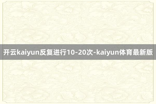 开云kaiyun反复进行10-20次-kaiyun体育最新版