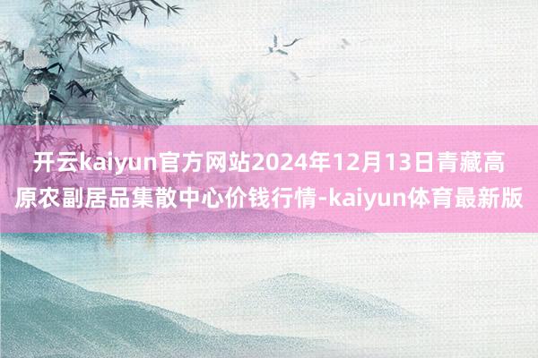 开云kaiyun官方网站2024年12月13日青藏高原农副居品集散中心价钱行情-kaiyun体育最新版