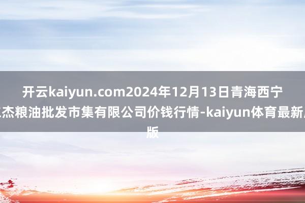 开云kaiyun.com2024年12月13日青海西宁仁杰粮油批发市集有限公司价钱行情-kaiyun体育最新版