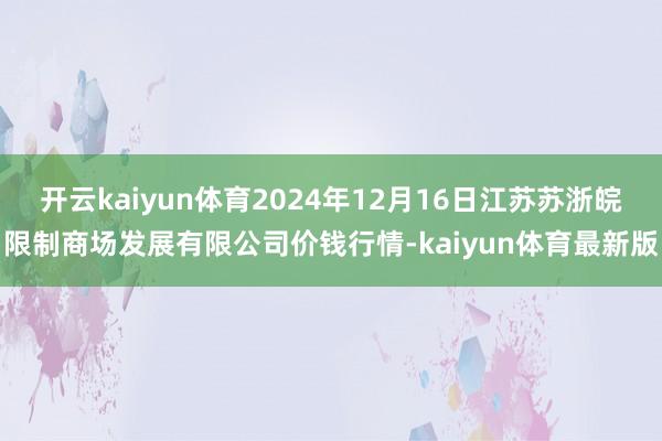 开云kaiyun体育2024年12月16日江苏苏浙皖限制商场发展有限公司价钱行情-kaiyun体育最新版