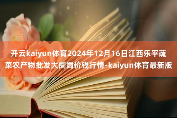 开云kaiyun体育2024年12月16日江西乐平蔬菜农产物批发大阛阓价钱行情-kaiyun体育最新版