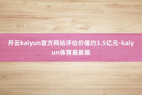 开云kaiyun官方网站评估价值约3.5亿元-kaiyun体育最新版