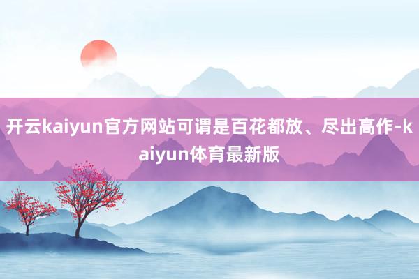 开云kaiyun官方网站可谓是百花都放、尽出高作-kaiyun体育最新版