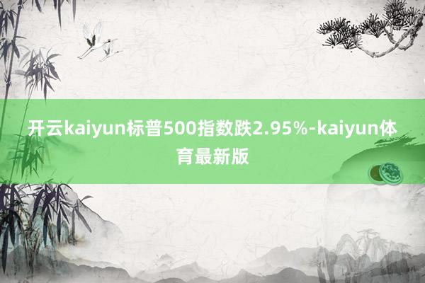 开云kaiyun标普500指数跌2.95%-kaiyun体育最新版