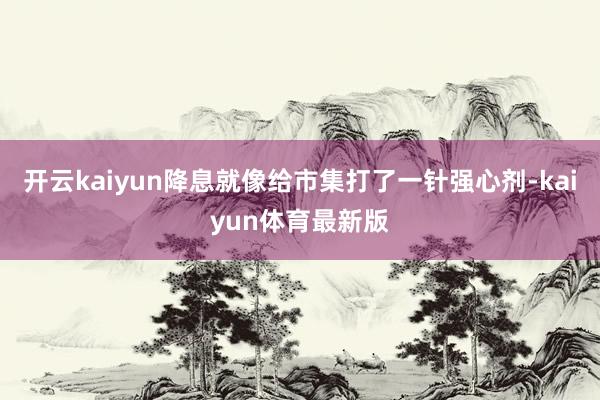 开云kaiyun降息就像给市集打了一针强心剂-kaiyun体育最新版