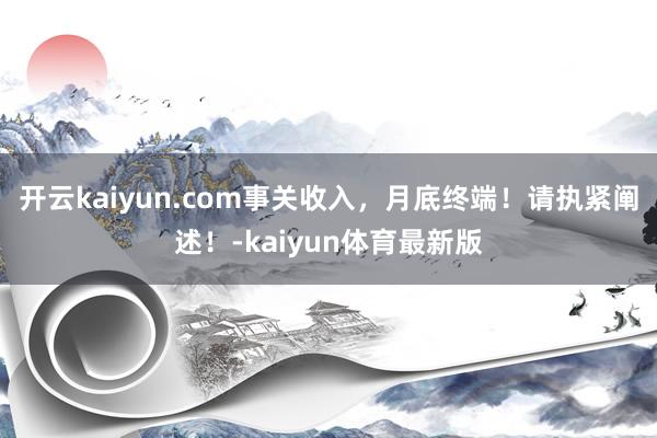 开云kaiyun.com事关收入，月底终端！请执紧阐述！-kaiyun体育最新版