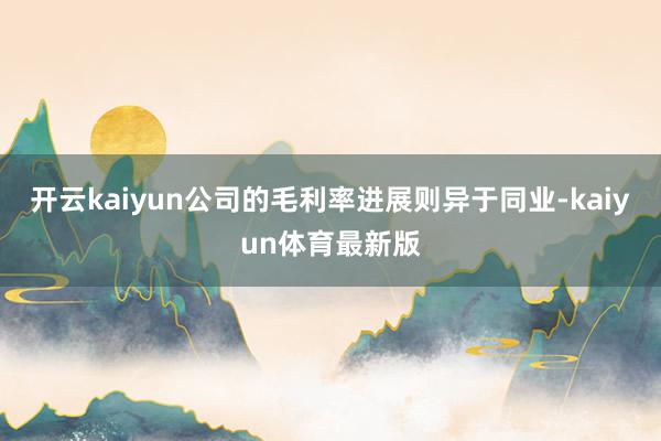 开云kaiyun公司的毛利率进展则异于同业-kaiyun体育最新版