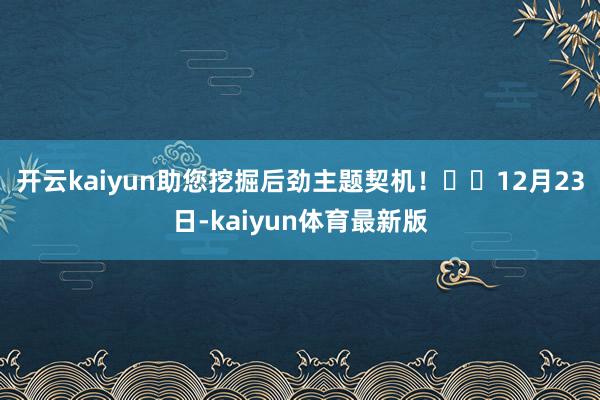 开云kaiyun助您挖掘后劲主题契机！		12月23日-kaiyun体育最新版