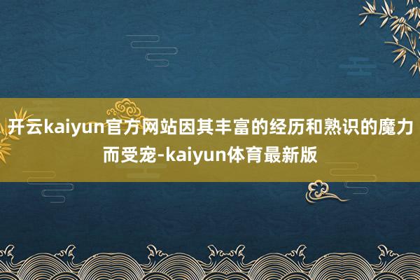开云kaiyun官方网站因其丰富的经历和熟识的魔力而受宠-kaiyun体育最新版