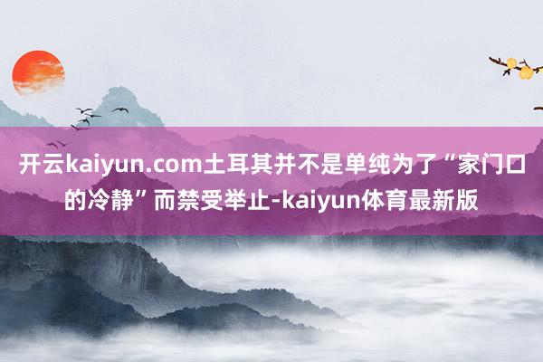开云kaiyun.com土耳其并不是单纯为了“家门口的冷静”而禁受举止-kaiyun体育最新版