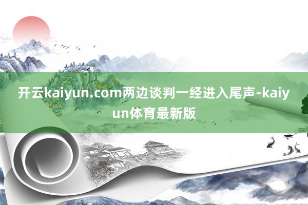 开云kaiyun.com两边谈判一经进入尾声-kaiyun体育最新版