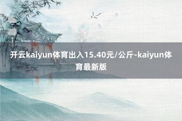 开云kaiyun体育出入15.40元/公斤-kaiyun体育最新版