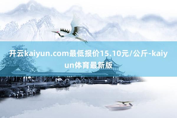 开云kaiyun.com最低报价15.10元/公斤-kaiyun体育最新版