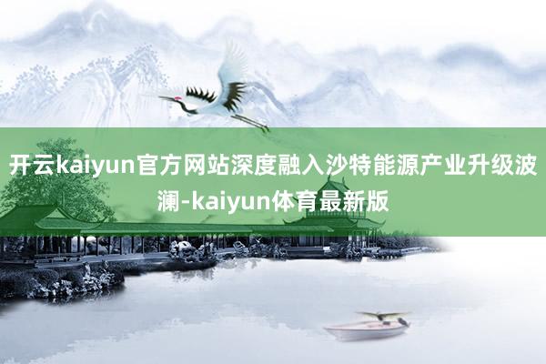 开云kaiyun官方网站深度融入沙特能源产业升级波澜-kaiyun体育最新版