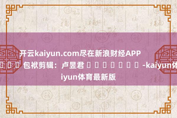开云kaiyun.com尽在新浪财经APP 包袱剪辑:卢昱君 -kaiyun体育最新版