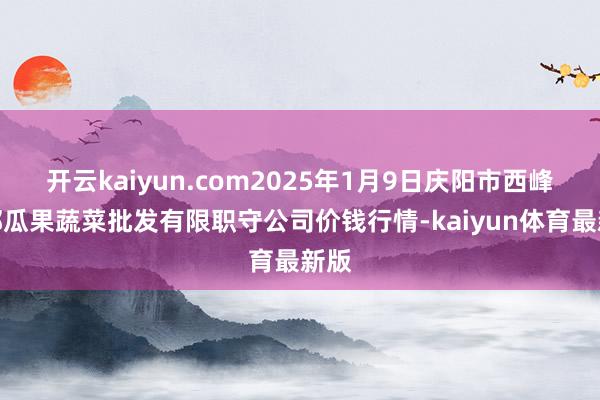 开云kaiyun.com2025年1月9日庆阳市西峰西郊瓜果蔬菜批发有限职守公司价钱行情-kaiyun体育最新版