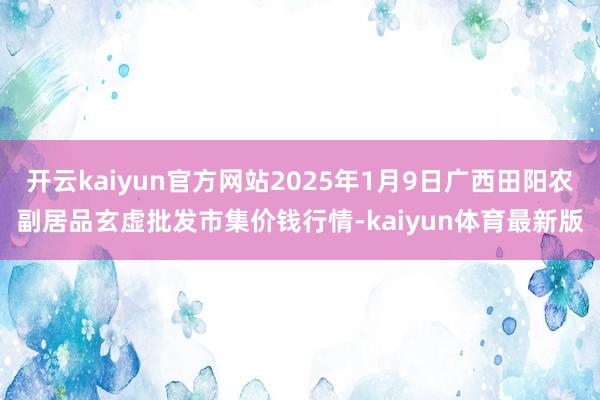 开云kaiyun官方网站2025年1月9日广西田阳农副居品玄虚批发市集价钱行情-kaiyun体育最新版