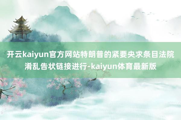 开云kaiyun官方网站　　特朗普的紧要央求条目法院淆乱告状链接进行-kaiyun体育最新版