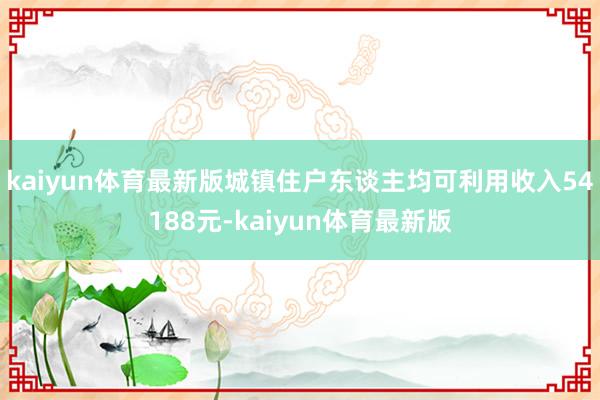 kaiyun体育最新版城镇住户东谈主均可利用收入54188元-kaiyun体育最新版
