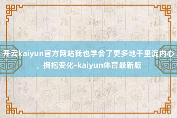 开云kaiyun官方网站我也学会了更多地千里淀内心、拥抱变化-kaiyun体育最新版