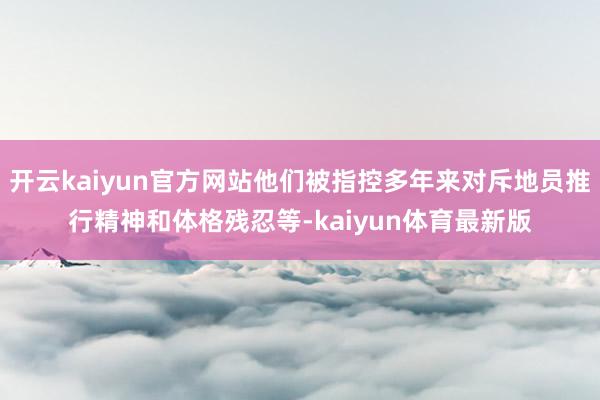 开云kaiyun官方网站他们被指控多年来对斥地员推行精神和体格残忍等-kaiyun体育最新版