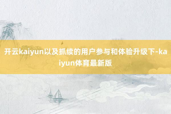 开云kaiyun以及抓续的用户参与和体验升级下-kaiyun体育最新版