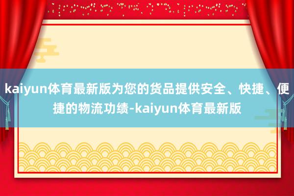 kaiyun体育最新版为您的货品提供安全、快捷、便捷的物流功绩-kaiyun体育最新版