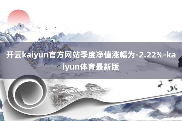 开云kaiyun官方网站季度净值涨幅为-2.22%-kaiyun体育最新版