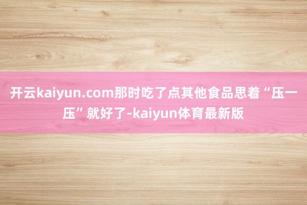 开云kaiyun.com那时吃了点其他食品思着“压一压”就好了-kaiyun体育最新版