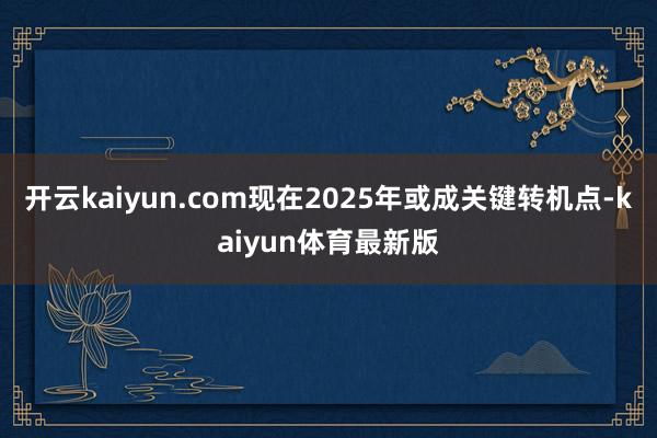 开云kaiyun.com现在2025年或成关键转机点-kaiyun体育最新版