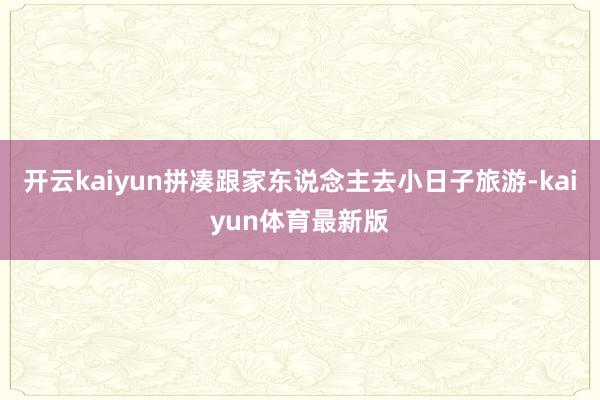 开云kaiyun拼凑跟家东说念主去小日子旅游-kaiyun体育最新版