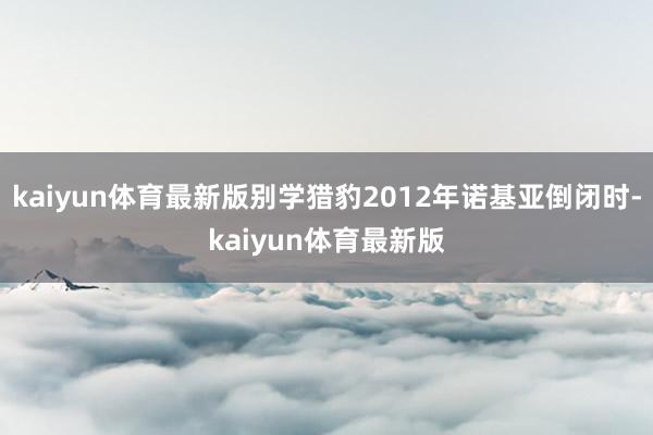 kaiyun体育最新版别学猎豹2012年诺基亚倒闭时-kaiyun体育最新版