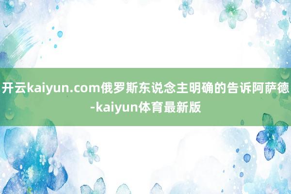 开云kaiyun.com俄罗斯东说念主明确的告诉阿萨德-kaiyun体育最新版