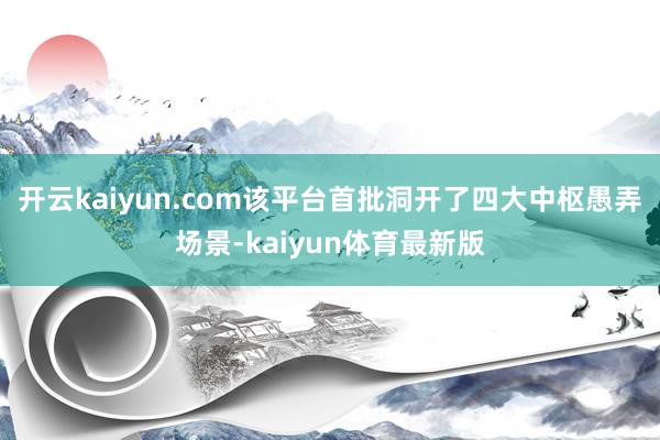 开云kaiyun.com该平台首批洞开了四大中枢愚弄场景-kaiyun体育最新版