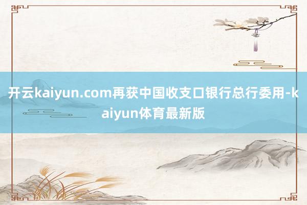 开云kaiyun.com再获中国收支口银行总行委用-kaiyun体育最新版