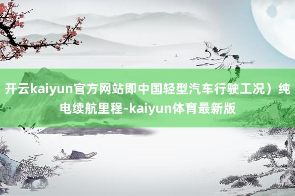 开云kaiyun官方网站即中国轻型汽车行驶工况）纯电续航里程-kaiyun体育最新版
