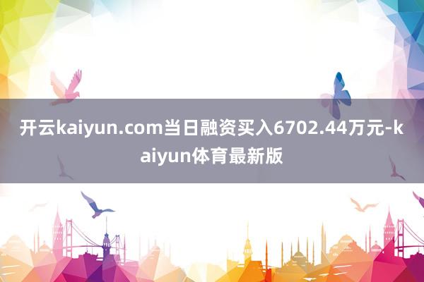 开云kaiyun.com当日融资买入6702.44万元-kaiyun体育最新版