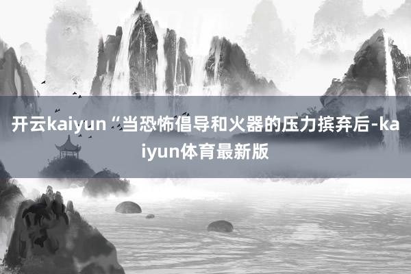 开云kaiyun“当恐怖倡导和火器的压力摈弃后-kaiyun体育最新版