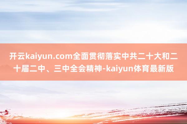 开云kaiyun.com全面贯彻落实中共二十大和二十届二中、三中全会精神-kaiyun体育最新版