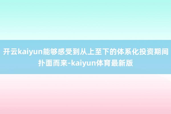 开云kaiyun能够感受到从上至下的体系化投资期间扑面而来-kaiyun体育最新版