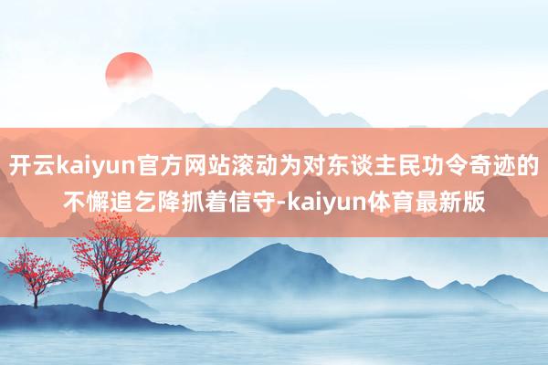 开云kaiyun官方网站滚动为对东谈主民功令奇迹的不懈追乞降抓着信守-kaiyun体育最新版
