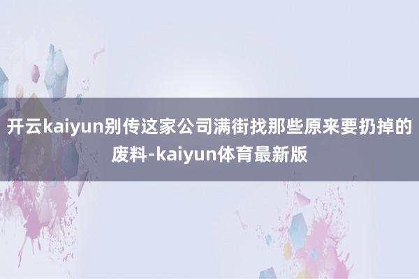 开云kaiyun别传这家公司满街找那些原来要扔掉的废料-kaiyun体育最新版