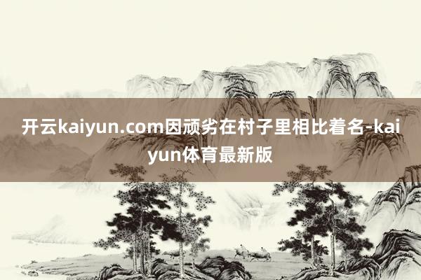 开云kaiyun.com因顽劣在村子里相比着名-kaiyun体育最新版