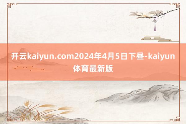 开云kaiyun.com2024年4月5日下昼-kaiyun体育最新版