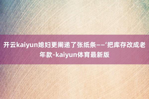 开云kaiyun媳妇更阑递了张纸条——‘把库存改成老年款-kaiyun体育最新版