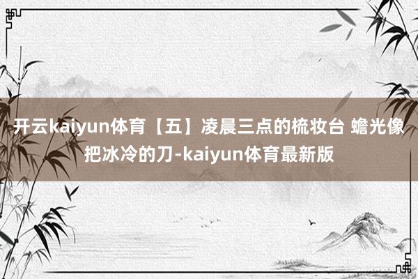 开云kaiyun体育【五】凌晨三点的梳妆台 蟾光像把冰冷的刀-kaiyun体育最新版
