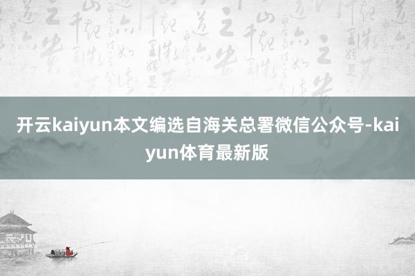开云kaiyun本文编选自海关总署微信公众号-kaiyun体育最新版